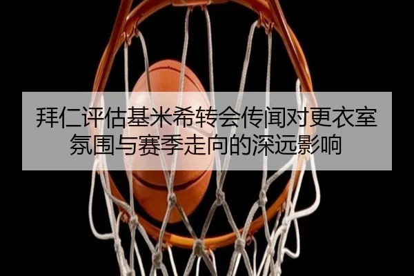 拜仁评估基米希转会传闻对更衣室氛围与赛季走向的深远影响