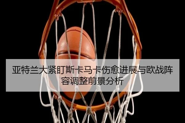 亚特兰大紧盯斯卡马卡伤愈进展与欧战阵容调整前景分析
