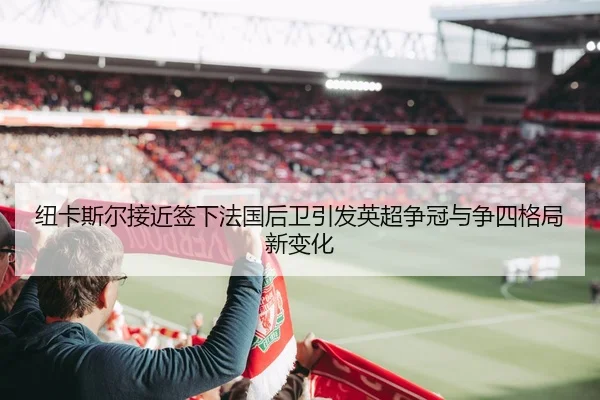 纽卡斯尔接近签下法国后卫引发英超争冠与争四格局新变化